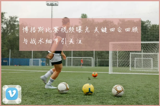 博格斯比赛视频曝光 关键回合回顾与战术细节引关注
