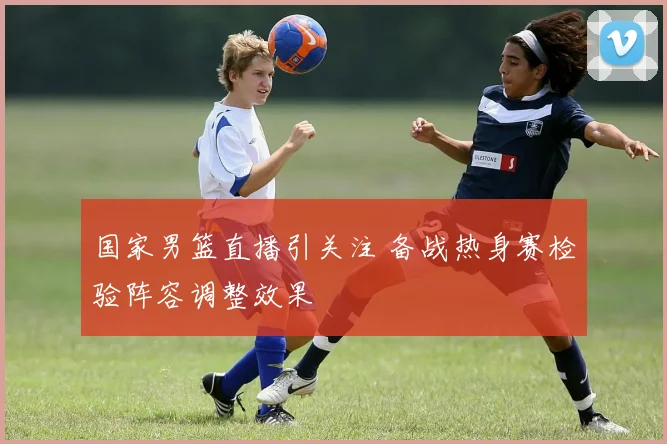 国家男篮直播引关注 备战热身赛检验阵容调整效果