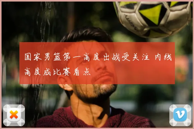 国家男篮第一高度出战受关注 内线高度成比赛看点