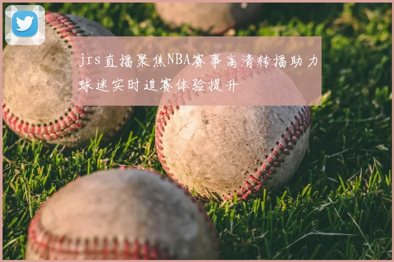 jrs直播聚焦NBA赛事高清转播助力球迷实时追赛体验提升