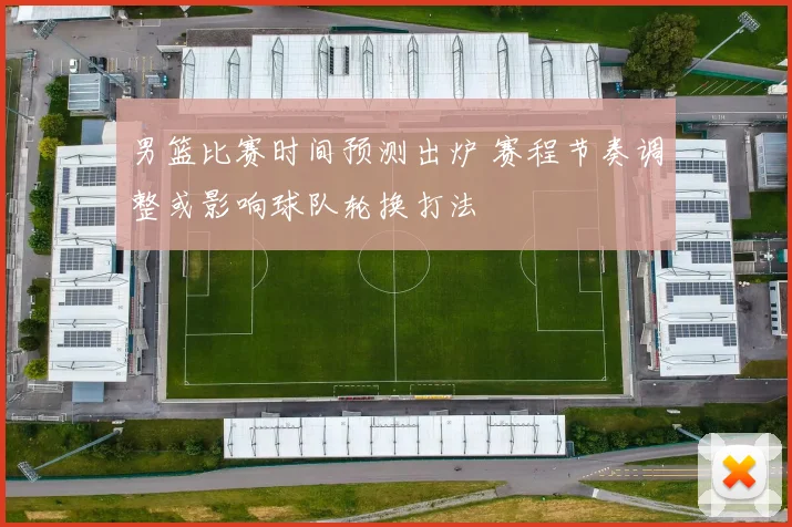 男篮比赛时间预测出炉 赛程节奏调整或影响球队轮换打法