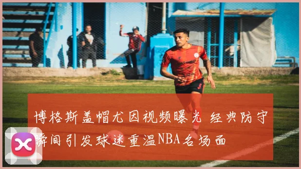 博格斯盖帽尤因视频曝光 经典防守瞬间引发球迷重温NBA名场面