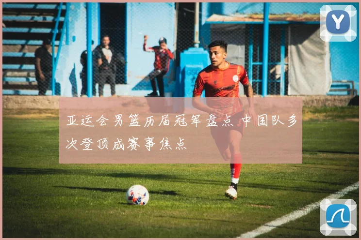 亚运会男篮历届冠军盘点 中国队多次登顶成赛事焦点