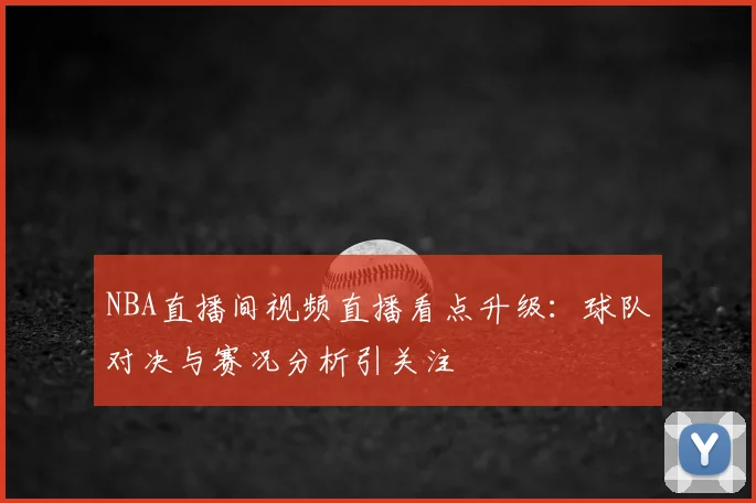 NBA直播间视频直播看点升级:球队对决与赛况分析引关注
