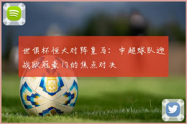 世俱杯恒大对阵皇马:中超球队迎战欧冠豪门的焦点对决