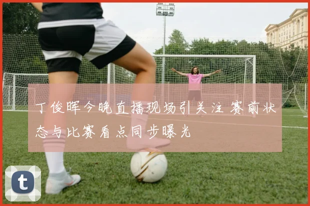 丁俊晖今晚直播现场引关注 赛前状态与比赛看点同步曝光