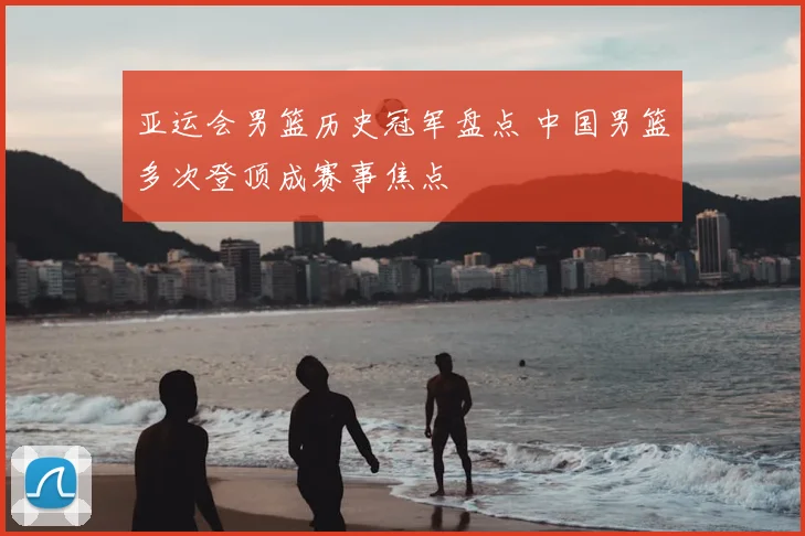 亚运会男篮历史冠军盘点 中国男篮多次登顶成赛事焦点