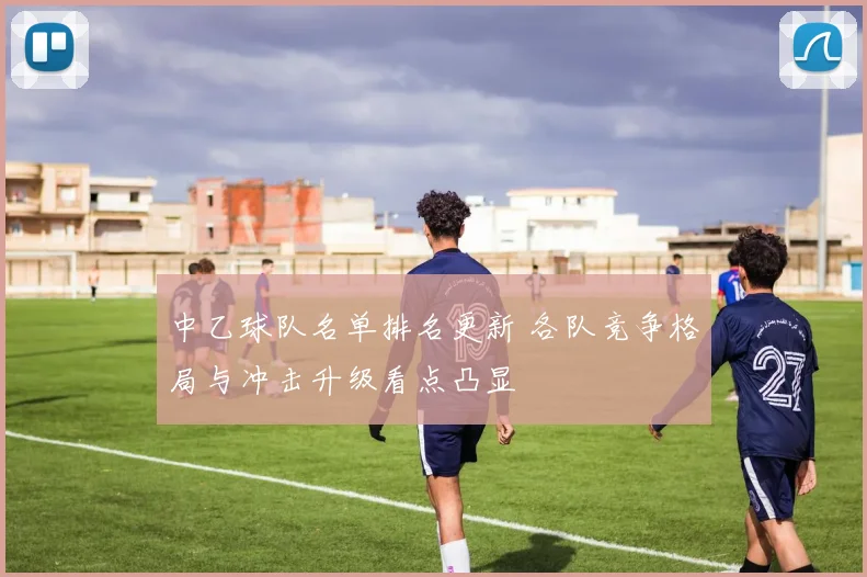 中乙球队名单排名更新 各队竞争格局与冲击升级看点凸显