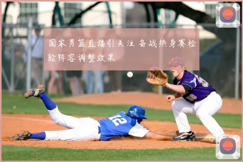 国家男篮直播引关注 备战热身赛检验阵容调整效果