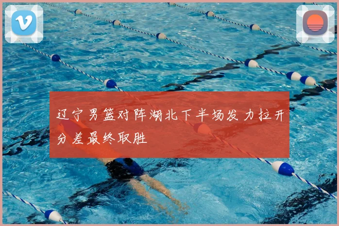 辽宁男篮对阵湖北下半场发力拉开分差最终取胜