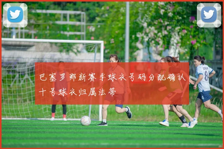 巴塞罗那新赛季球衣号码分配确认十号球衣归属法蒂