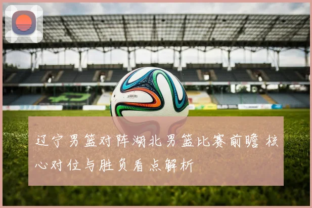 辽宁男篮对阵湖北男篮比赛前瞻 核心对位与胜负看点解析