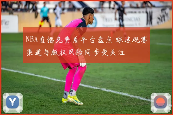 NBA直播免费看平台盘点 球迷观赛渠道与版权风险同步受关注