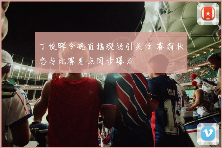 丁俊晖今晚直播现场引关注 赛前状态与比赛看点同步曝光