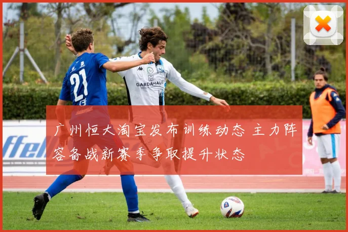 广州恒大淘宝发布训练动态 主力阵容备战新赛季争取提升状态