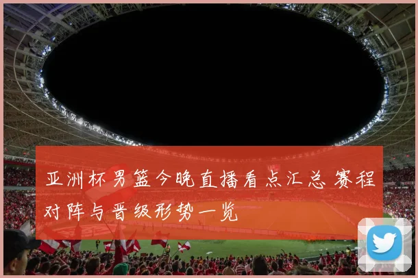 亚洲杯男篮今晚直播看点汇总 赛程对阵与晋级形势一览