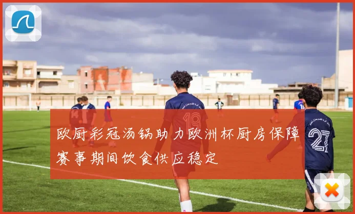 欧厨彩冠汤锅助力欧洲杯厨房保障赛事期间饮食供应稳定