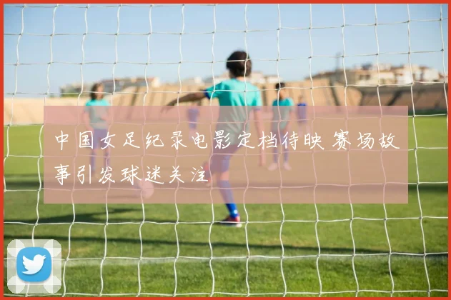 中国女足纪录电影定档待映 赛场故事引发球迷关注