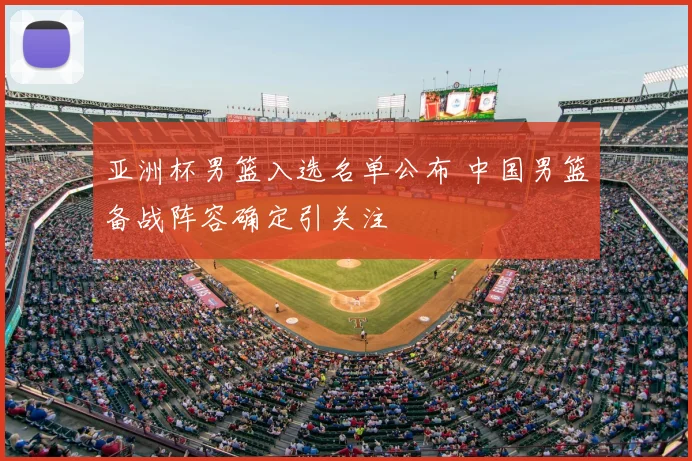 亚洲杯男篮入选名单公布 中国男篮备战阵容确定引关注