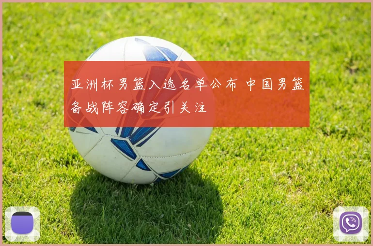 亚洲杯男篮入选名单公布 中国男篮备战阵容确定引关注