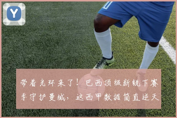 带着光环来了！巴西顶级新锐下赛季守护曼城，这西甲数据简直逆天_雷斯_阿森纳_皇家马德里