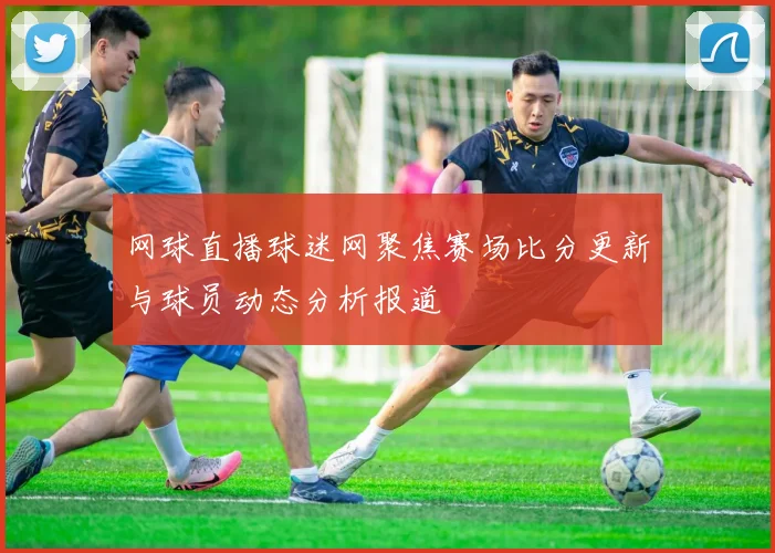 网球直播球迷网聚焦赛场比分更新与球员动态分析报道