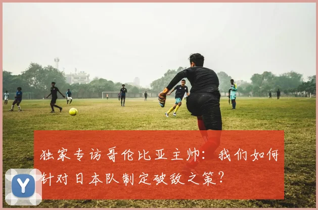 独家专访哥伦比亚主帅：我们如何针对日本队制定破敌之策？