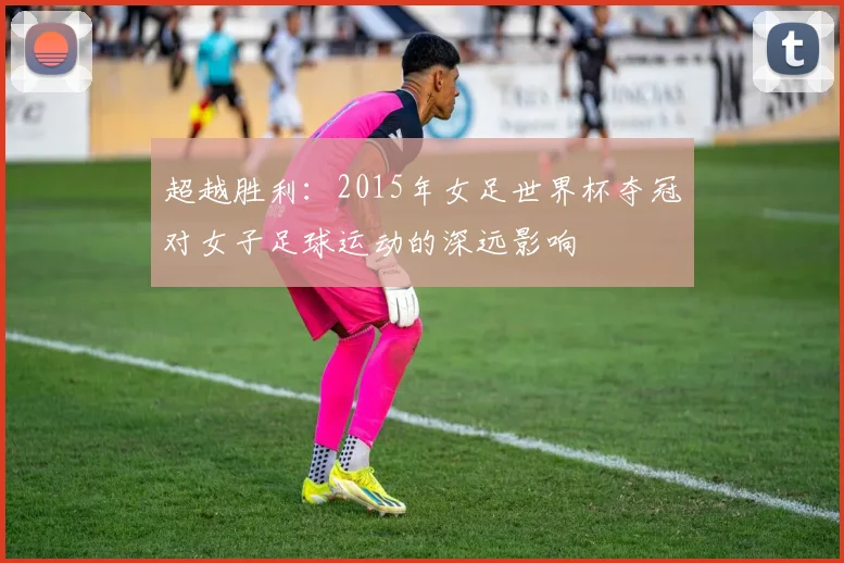 超越胜利：2015年女足世界杯夺冠对女子足球运动的深远影响