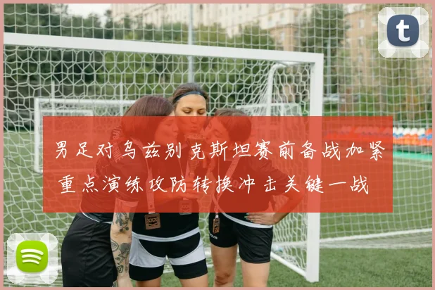 男足对乌兹别克斯坦赛前备战加紧 重点演练攻防转换冲击关键一战
