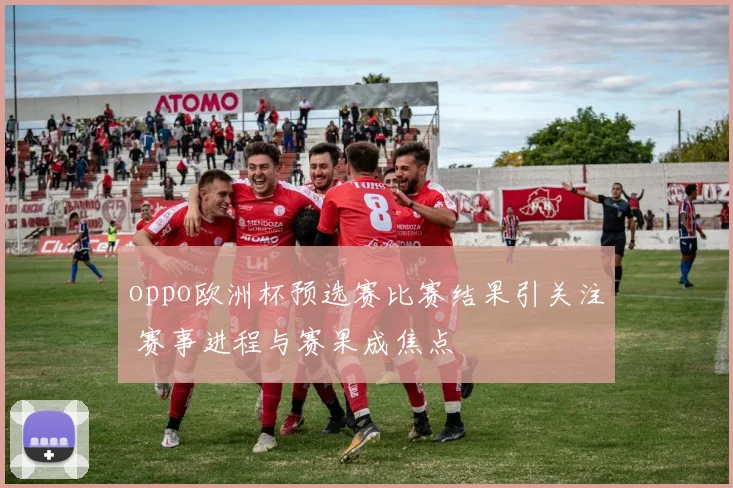 oppo欧洲杯预选赛比赛结果引关注 赛事进程与赛果成焦点