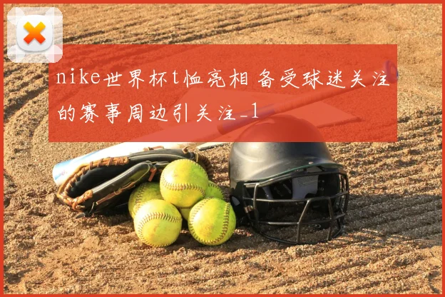 nike世界杯t恤亮相 备受球迷关注的赛事周边引关注_1