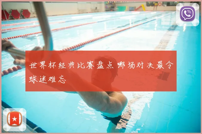 世界杯经典比赛盘点 哪场对决最令球迷难忘