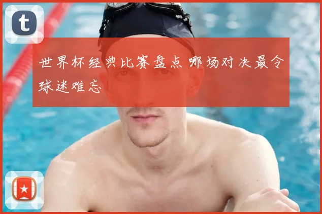 世界杯经典比赛盘点 哪场对决最令球迷难忘