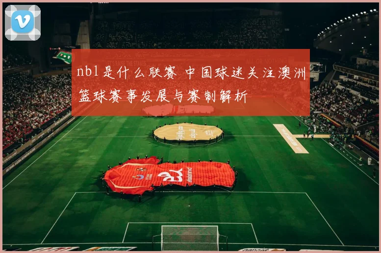 nbl是什么联赛 中国球迷关注澳洲篮球赛事发展与赛制解析
