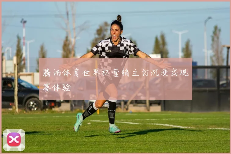 腾讯体育世界杯营销主打沉浸式观赛体验