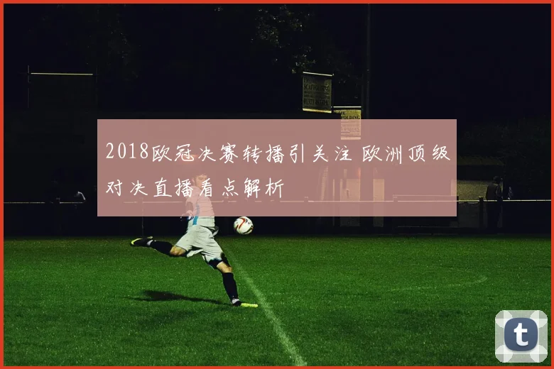 2018欧冠决赛转播引关注 欧洲顶级对决直播看点解析