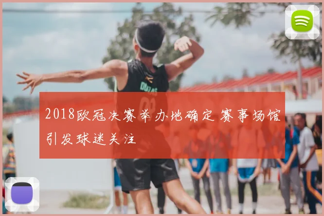 2018欧冠决赛举办地确定 赛事场馆引发球迷关注