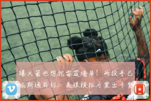 曝火箭也想挖雷霆墙角！两投手已成斯通目标：美媒模拟方案出卡皇