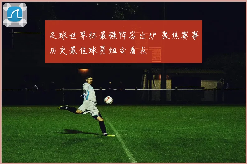 足球世界杯最强阵容出炉 聚焦赛事历史最佳球员组合看点