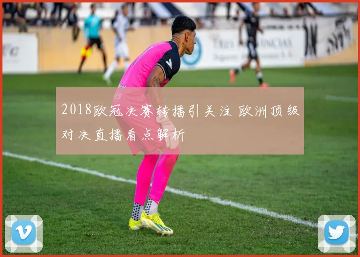 2018欧冠决赛转播引关注 欧洲顶级对决直播看点解析